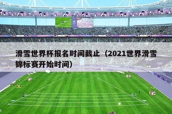 滑雪世界杯报名时间截止(2021世界滑雪锦标赛开始时间)