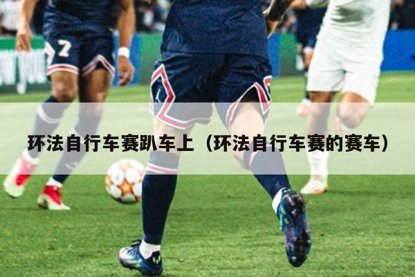 环法自行车赛趴车上(环法自行车赛的赛车)