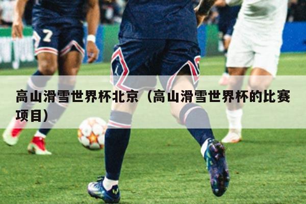 高山滑雪世界杯北京(高山滑雪世界杯的比赛项目)