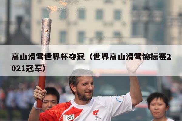 高山滑雪世界杯夺冠(世界高山滑雪锦标赛2021冠军)