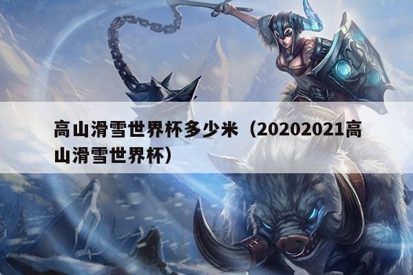 高山滑雪世界杯多少米(20202021高山滑雪世界杯)