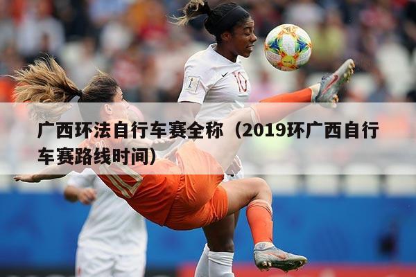 广西环法自行车赛全称(2019环广西自行车赛路线时间)