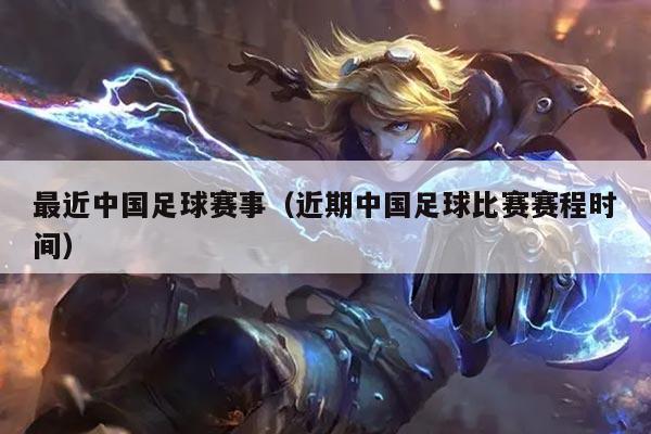 最近中国足球赛事(近期中国足球比赛赛程时间)