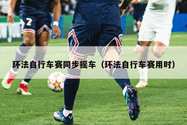 环法自行车赛同步摇车(环法自行车赛用时)