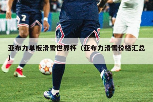 亚布力单板滑雪世界杯(亚布力滑雪价格汇总)