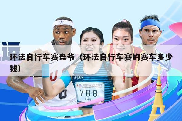 环法自行车赛盘爷(环法自行车赛的赛车多少钱)