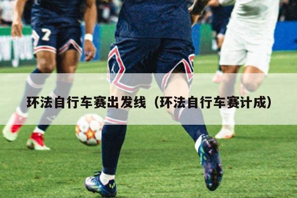 环法自行车赛出发线(环法自行车赛计成)