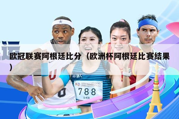 欧冠联赛阿根廷比分(欧洲杯阿根廷比赛结果)