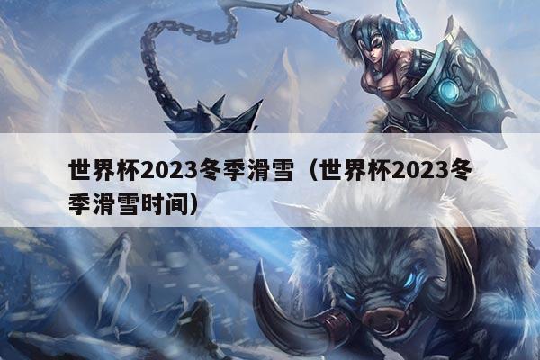 世界杯2023冬季滑雪(世界杯2023冬季滑雪时间)