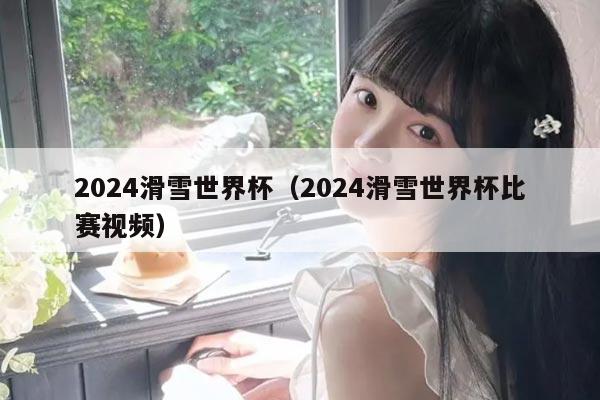 2024滑雪世界杯(2024滑雪世界杯比赛视频)