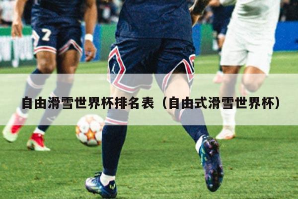 自由滑雪世界杯排名表(自由式滑雪世界杯)