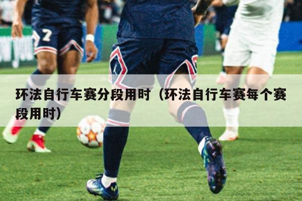 环法自行车赛分段用时(环法自行车赛每个赛段用时)