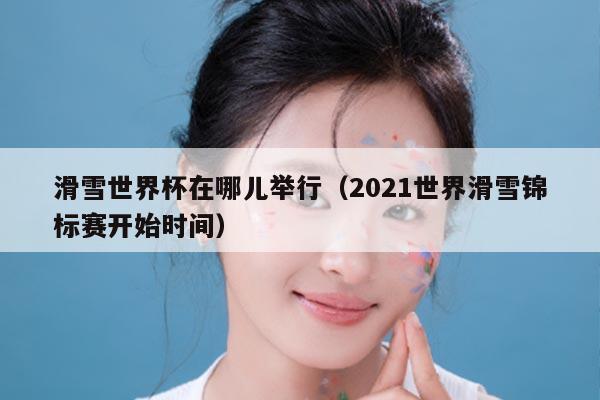 滑雪世界杯在哪儿举行(2021世界滑雪锦标赛开始时间)
