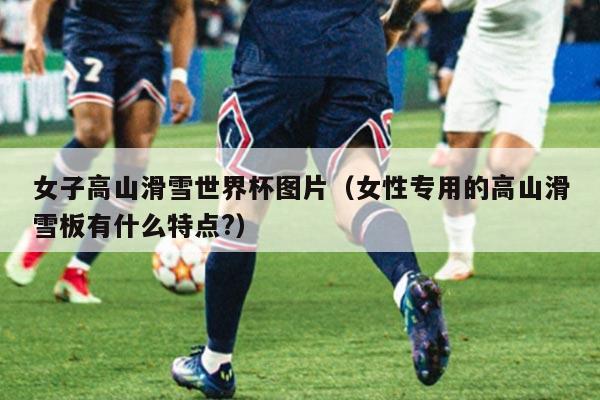 女子高山滑雪世界杯图片(女性专用的高山滑雪板有什么特点?)