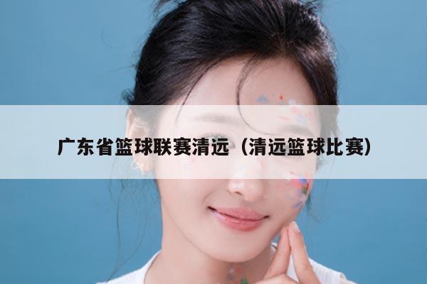 广东省篮球联赛清远(清远篮球比赛)