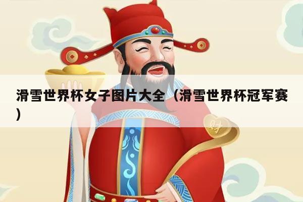 滑雪世界杯女子图片大全(滑雪世界杯冠军赛)