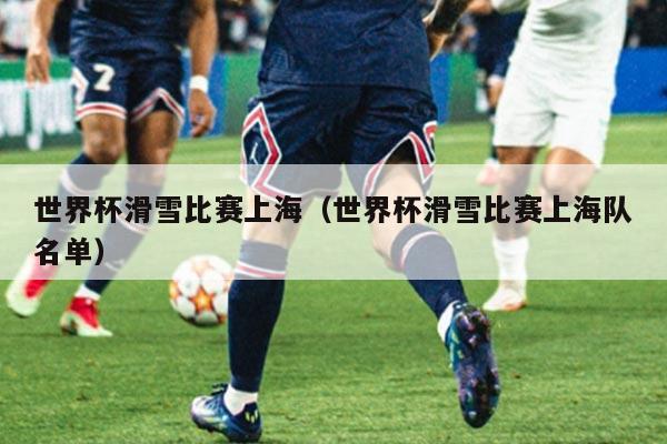 世界杯滑雪比赛上海(世界杯滑雪比赛上海队名单)