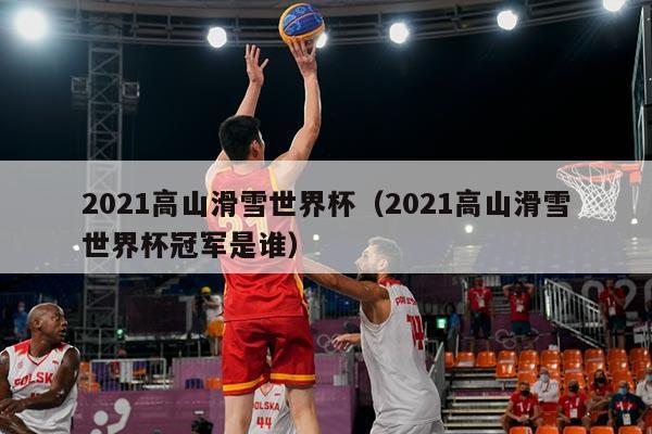 2021高山滑雪世界杯(2021高山滑雪世界杯冠军是谁)