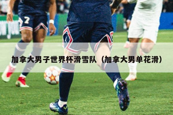 加拿大男子世界杯滑雪队(加拿大男单花滑)