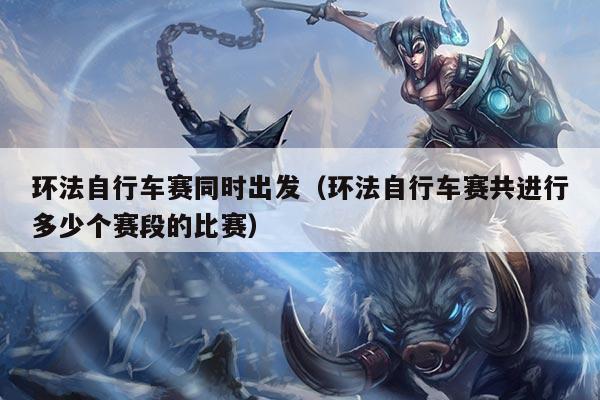 环法自行车赛同时出发(环法自行车赛共进行多少个赛段的比赛)