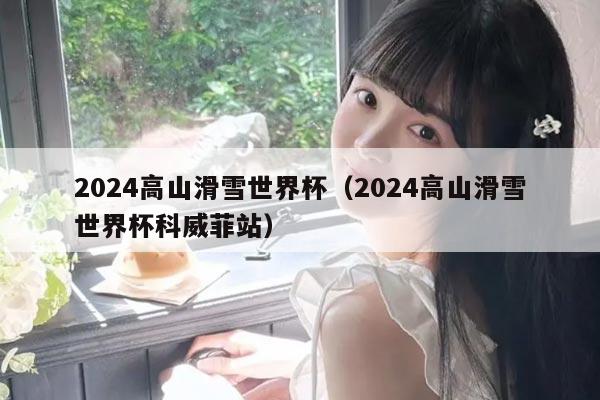 2024高山滑雪世界杯(2024高山滑雪世界杯科威菲站)