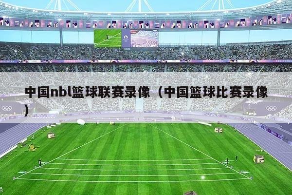 中国nbl篮球联赛录像(中国篮球比赛录像)