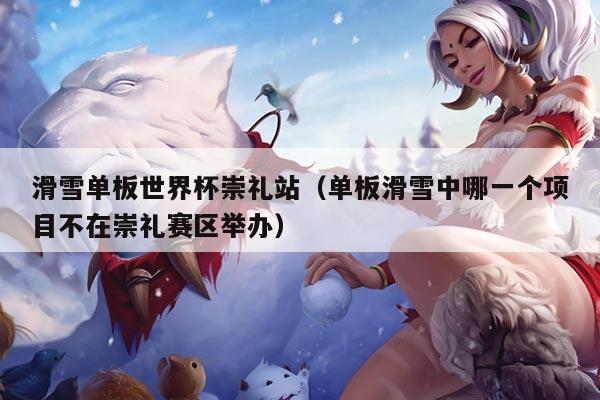滑雪单板世界杯崇礼站(单板滑雪中哪一个项目不在崇礼赛区举办)