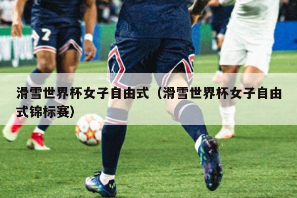 滑雪世界杯女子自由式(滑雪世界杯女子自由式锦标赛)