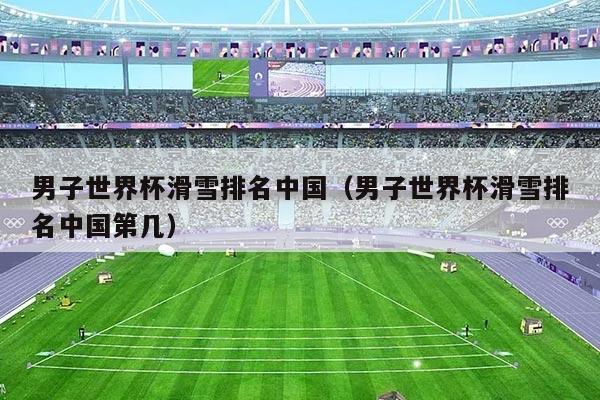 男子世界杯滑雪排名中国(男子世界杯滑雪排名中国第几)