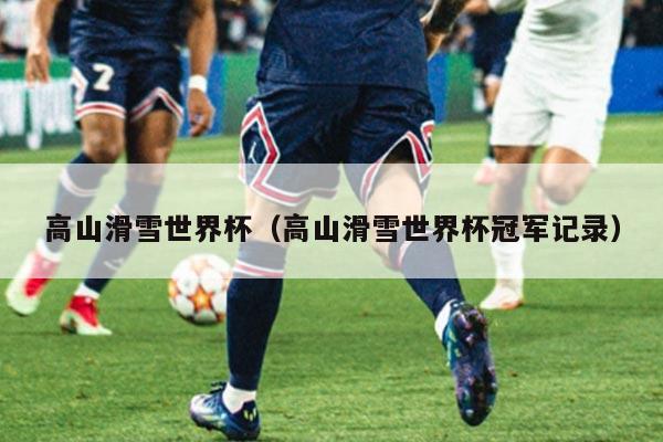 高山滑雪世界杯(高山滑雪世界杯冠军记录)