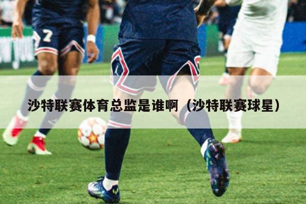 沙特联赛体育总监是谁啊(沙特联赛球星)