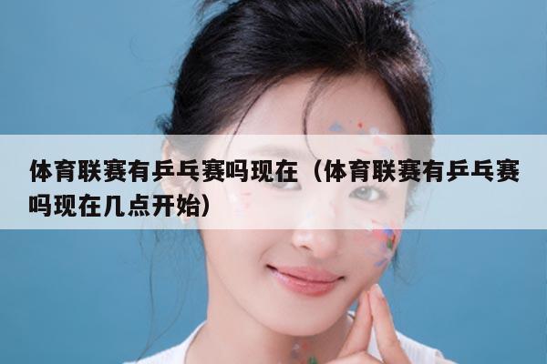 体育联赛有乒乓赛吗现在(体育联赛有乒乓赛吗现在几点开始)