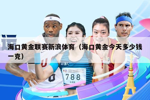 海口黄金联赛新浪体育(海口黄金今天多少钱一克)