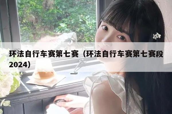 环法自行车赛第七赛(环法自行车赛第七赛段2024)