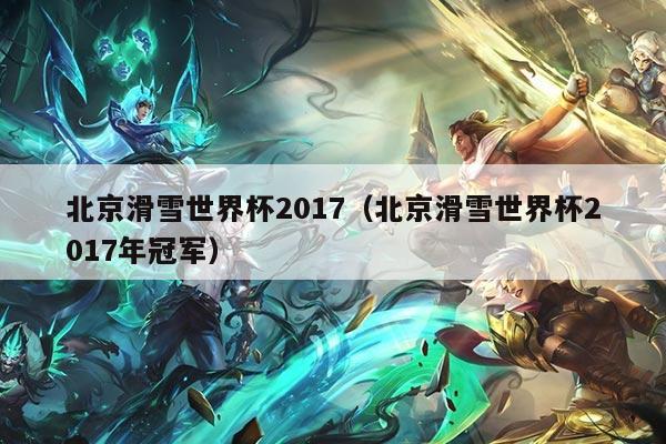 北京滑雪世界杯2017(北京滑雪世界杯2017年冠军)