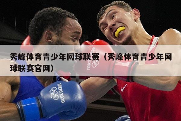 秀峰体育青少年网球联赛(秀峰体育青少年网球联赛官网)