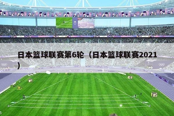 日本篮球联赛第6轮(日本篮球联赛2021)