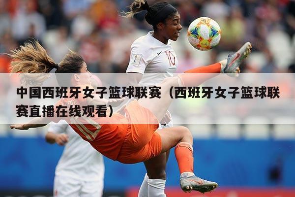 中国西班牙女子篮球联赛(西班牙女子篮球联赛直播在线观看)