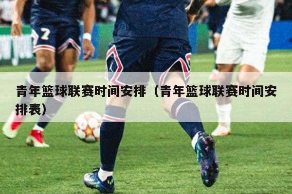 青年篮球联赛时间安排(青年篮球联赛时间安排表)