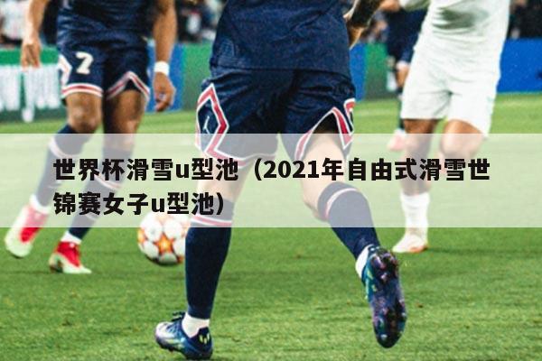 世界杯滑雪u型池(2021年自由式滑雪世锦赛女子u型池)
