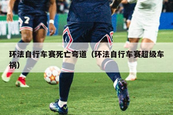 环法自行车赛死亡弯道(环法自行车赛超级车祸)