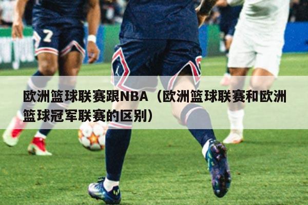 欧洲篮球联赛跟NBA(欧洲篮球联赛和欧洲篮球冠军联赛的区别)