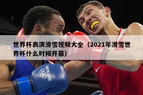 世界杯表演滑雪视频大全(2021年滑雪世界杯什么时候开幕)