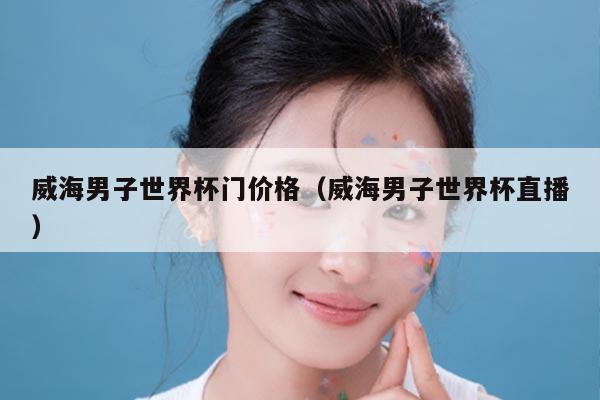 威海男子世界杯门价格(威海男子世界杯直播)