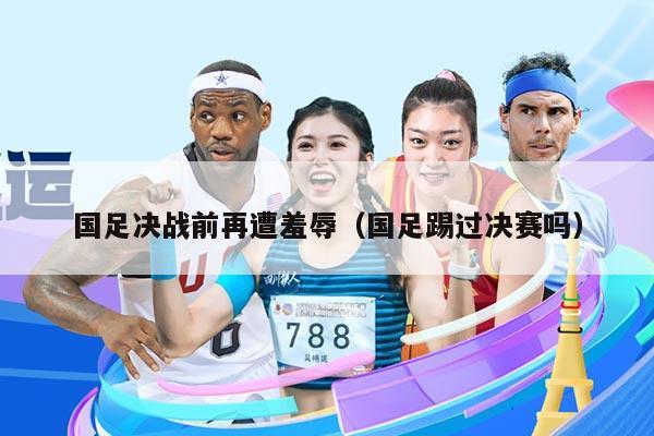 国足决战前再遭羞辱（国足踢过决赛吗）