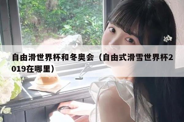 自由滑世界杯和冬奥会(自由式滑雪世界杯2019在哪里)