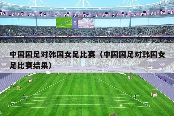 中国国足对韩国女足比赛（中国国足对韩国女足比赛结果）